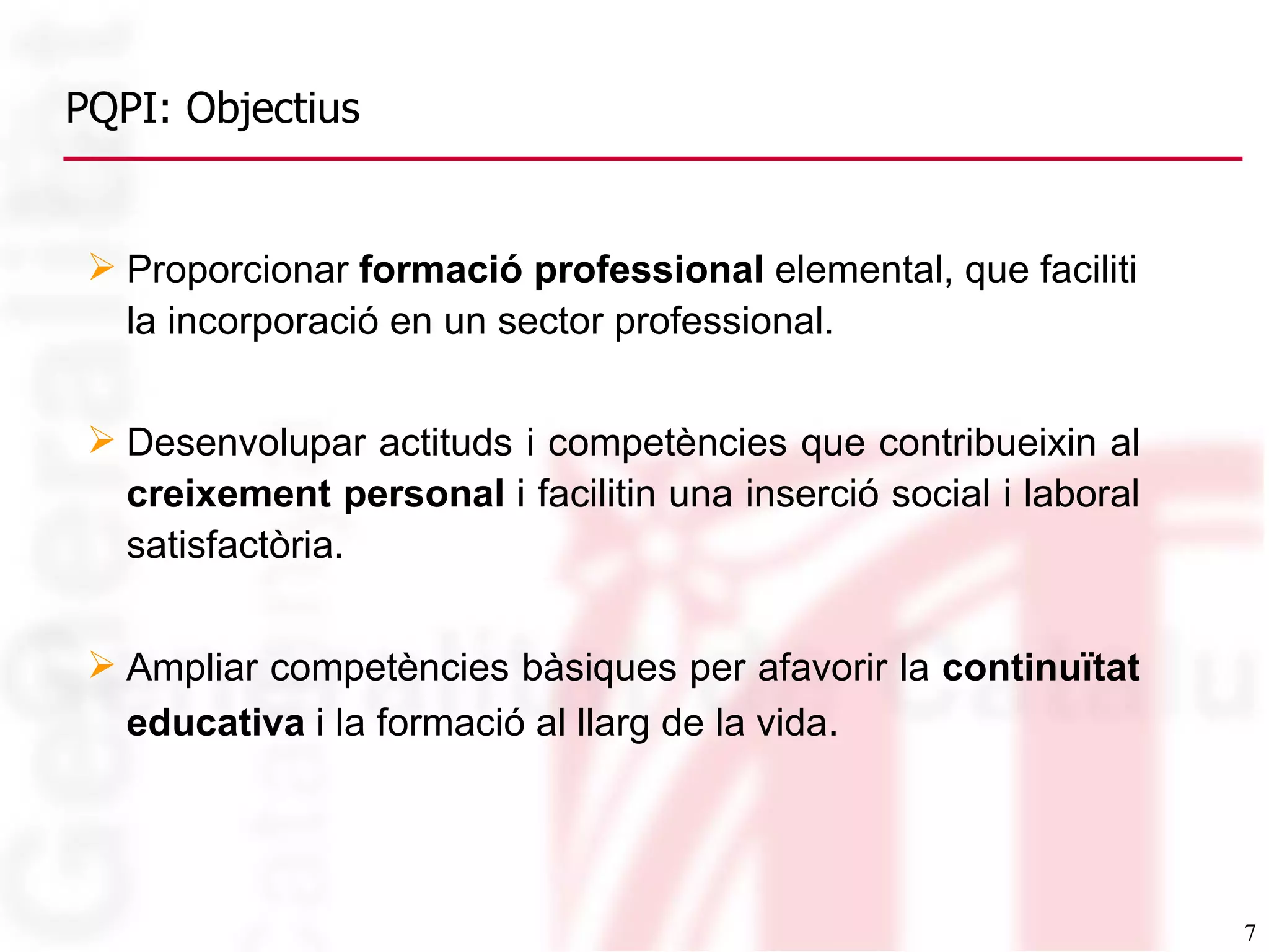 PQPI: Objectius Proporcionar  formació professional  elemental, que faciliti la incorporació en un sector professional. Desenvolupar actituds i competències que contribueixin al  creixement personal  i facilitin una inserció social i laboral satisfactòria. Ampliar competències bàsiques per afavorir la  continuïtat educativa  i la formació al llarg de la vida . 