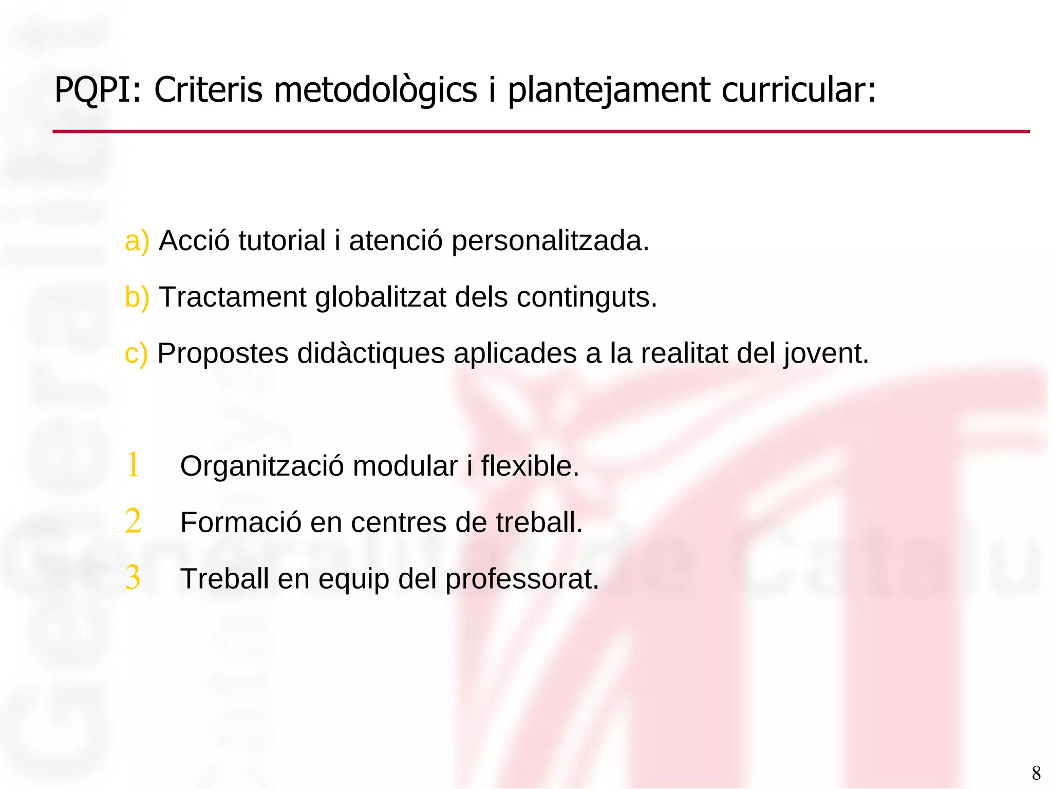 PQPI: Criteris metodològics i plantejament curricular: a)  Acció tutorial i atenció personalitzada. b)  Tractament globalitzat dels continguts.  c)  Propostes didàctiques aplicades a la realitat del jovent. Organització modular i flexible. Formació en centres de treball. Treball en equip del professorat. 