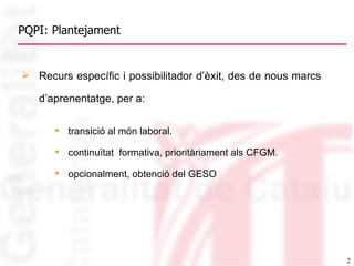 PQPI: Plantejament Recurs específic i possibilitador d’èxit, des de nous marcs d’aprenentatge, per a:   transició al món laboral. continuïtat  formativa, prioritàriament als CFGM. opcionalment, obtenció del GESO  