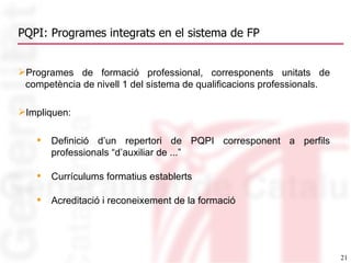 PQPI: Programes integrats en el sistema de FP Programes de formació professional, corresponents unitats de competència de nivell 1 del sistema de qualificacions professionals. Impliquen: Definició d’un repertori de PQPI corresponent a perfils professionals “d’auxiliar de ...” Currículums formatius establerts Acreditació i reconeixement de la formació 