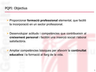 PQPI: Objectius Proporcionar  formació professional  elemental, que faciliti la incorporació en un sector professional. Desenvolupar actituds i competències que contribueixin al  creixement personal  i facilitin una inserció social i laboral satisfactòria. Ampliar competències bàsiques per afavorir la  continuïtat educativa  i la formació al llarg de la vida . 