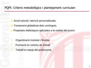 PQPI: Criteris metodològics i plantejament curricular: a)  Acció tutorial i atenció personalitzada. b)  Tractament globalitzat dels continguts.  c)  Propostes didàctiques aplicades a la realitat del jovent. Organització modular i flexible. Formació en centres de treball. Treball en equip del professorat. 