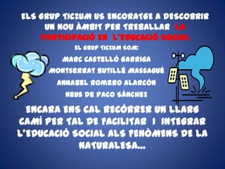 ELS GRUP TICZUM US ENCORATGE A DESCOBRIR UN NOU ÀMBIT PER TREBALLAR LA  PARTICIPACIÓ EN  L’EDUCACIÓ SOCIAL EL GRUP TICZUM SOM:Marc Castelló GarrigaMontserrat ButilléMassaguéAnnabel Romero AlarcónNeus de Paco SánchezENCARA ENS CAL RECÓRRER UN LLARG CAMÍ PER TAL DE FACILITAR  I  INTEGRAR  L’EDUCACIÓ SOCIAL ALS FENÒMENS DE LA NATURALESA…