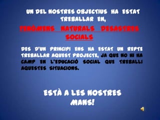 UN DEL NOSTRES OBJECTIUS  HA  ESTAT TREBALLAR  EN,FENÒMENS   NATURALS   DESASTRES   SOCIALSDES D’UN PRINCIPI ENS HA ESTAT UN REPTE TREBALLAR AQUEST PROJECTE, JA QUE NO HI HA CAMP EN L’EDUCACIÓ SOCIAL QUE TREBALLI AQUESTES  SITUACIONS.ESTÀ A LES NOSTRES MANS!