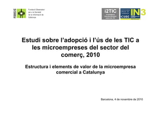 Estudi sobre l’adopció i l’ús de les TIC a
les microempreses del sector del
comerç, 2010
Estructura i elements de valor de la microempresa
comercial a Catalunya
Barcelona, 4 de novembre de 2010
 