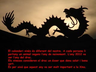 El calendari xinès és diferent del nostre. A cada persona li
pertany un animal segons l’any de naixement. L’any 2012 va
ser l’any del drac.
Els xinesos consideren el drac un ésser que dona salut i bona
sort.
És per això que aquest any va ser molt important a la Xina.
 