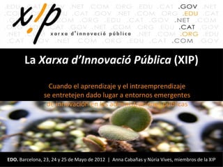 La Xarxa d’Innovació Pública (XIP)

                  Cuando el aprendizaje y el intraemprendizaje
                se entretejen dado lugar a entornos emergentes
                 de innovación en las administraciones públicas




EDO. Barcelona, 23, 24 y 25 de Mayo de 2012 | Anna Cabañas y Núria Vives, miembros de la XIP
 