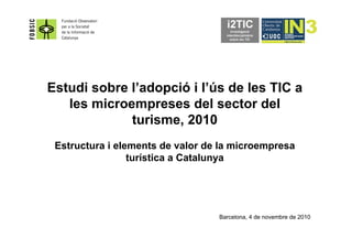 Estudi sobre l’adopció i l’ús de les TIC a
les microempreses del sector del
turisme, 2010
Estructura i elements de valor de la microempresa
turística a Catalunya
Barcelona, 4 de novembre de 2010
 