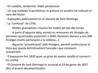 - En castellà,  sambenito . Hàbit penitencial. - Un cop acabada la penitència, es pintava un quadre tot indicant el nom del titular. - Exposades públicament en el claustre de Sant Domingo. - La “confusió” de 1755:  · Moltes gramalletes s’havien fet malbé pel pas del temps. · A partir d ’aquesta data, només es renovaren els llinatges de persones ajusticiades posteriors a 1645. Deixaren darrere a uns 200 llinatges (molts pertanyien a la noblesa...). · Aquesta “actualització” dels llinatges, permet confeccionar la llista que queda definitivament tancada i que coneixem actualment. - S’exposaren fins 1820 quan un grup de xuetes assaltà el convent i les cremà. - El Convent de Sant Domingo és arrassat el 23 de gener de 1837 dins el procés desamortitzador. 