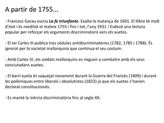 A partir de 1755... - Francesc Garau escriu  La fe triunfante . Exalta la matança de 1691. El llibre té molt d’èxit i és reeditat el mateix 1755 i fins i tot, l’any 1931 ! Esdevé una lectura popular per reforçar els arguments discriminatoris vers els xuetes. - El rei Carles III publica tres cèdules antidiscriminatòries (1782, 1785 i 1788). És ignorat per la societat mallorquina que continua el seu costum. - Amb Carles IV, els soldats mallorquins es neguen a combatre amb els seus conciutadans xuetes. - El barri xueta és saquejat novament durant la Guerra del Francès (1809) i durant les polèmiques entre liberals i absolutistes (1823) ja que els xuetes s’havien declarat constitucionals. - Es manté la inèrcia discriminatòria fins al segle XX. 