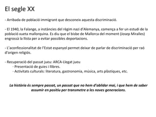 El segle XX - Arribada de població immigrant que desconeix aquesta discriminació. - El 1940, la Falange, a instàncies del règim nazi d’Alemanya, comença a fer un estudi de la població xueta mallorquina. Es diu que el bisbe de Mallorca del moment (Josep Miralles) engrossà la llista per a evitar possibles deportacions. - L’aconfessionalitat de l’Estat espanyol permet deixar de parlar de discriminació per raó d’origen religiós. - Recuperació del passat jueu: ARCA-Llegat jueu · Presentació de guies i llibres. · Activitats culturals: literatura, gastronomia, música, arts plàstiques, etc. La història és sempre passat, un passat que no hem d’oblidar mai, i que hem de saber assumir en positiu per transmetre a les noves generacions. 