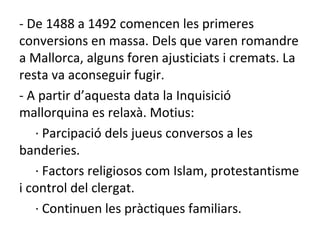 - De 1488 a 1492 comencen les primeres conversions en massa. Dels que varen romandre a Mallorca, alguns foren ajusticiats i cremats. La resta va aconseguir fugir. - A partir d’aquesta data la Inquisició mallorquina es relaxà. Motius: · Parcipació dels jueus conversos a les banderies. · Factors religiosos com Islam, protestantisme i control del clergat. · Continuen les pràctiques familiars. 