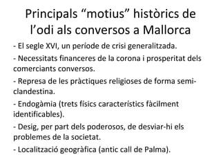Principals “motius” històrics de l’odi als conversos a Mallorca - El segle XVI, un període de crisi generalitzada. - Necessitats financeres de la corona i prosperitat dels comerciants conversos. - Represa de les pràctiques religioses de forma semi-clandestina. - Endogàmia (trets físics característics fàcilment identificables). - Desig, per part dels poderosos, de desviar-hi els problemes de la societat. - Localització geogràfica (antic call de Palma). 