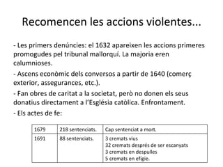 Recomencen les accions violentes... - Les primers denúncies: el 1632 apareixen les accions primeres promogudes pel tribunal mallorquí. La majoria eren calumnioses. - Ascens econòmic dels conversos a partir de 1640 (comerç exterior, assegurances, etc.). - Fan obres de caritat a la societat, però no donen els seus donatius directament a l’Església catòlica. Enfrontament. - Els actes de fe: 1679 218 sentenciats. Cap sentenciat a mort. 1691 88 sentenciats. 3 cremats vius 32 cremats després de ser escanyats 3 cremats en despulles 5 cremats en efígie. 