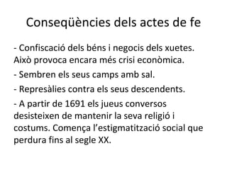 Conseqüències dels actes de fe - Confiscació dels béns i negocis dels xuetes. Això provoca encara més crisi econòmica. - Sembren els seus camps amb sal. - Represàlies contra els seus descendents. - A partir de 1691 els jueus conversos desisteixen de mantenir la seva religió i costums. Comença l’estigmatització social que perdura fins al segle XX. 