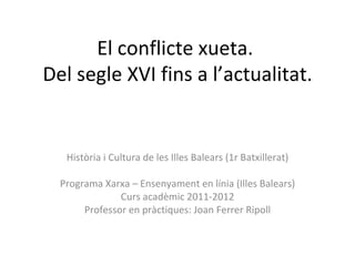 El conflicte xueta.  Del segle XVI fins a l’actualitat. Història i Cultura de les Illes Balears (1r Batxillerat) Programa Xarxa – Ensenyament en línia (Illes Balears) Curs acadèmic 2011-2012 Professor en pràctiques: Joan Ferrer Ripoll 