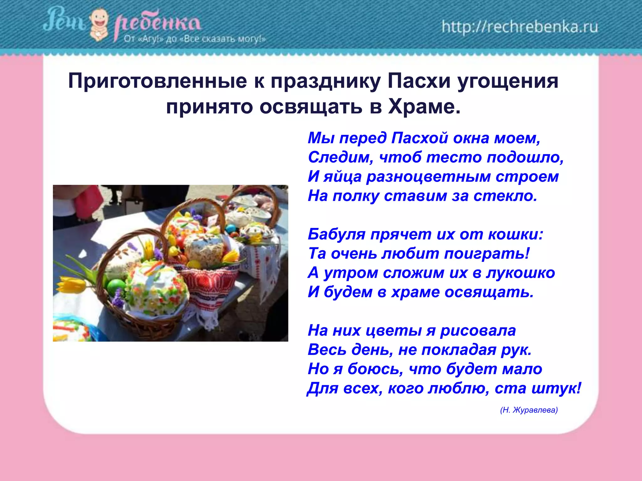 Приготовленные к празднику Пасхи угощения
принято освящать в Храме.
Мы перед Пасхой окна моем,
Следим, чтоб тесто подошло,
И яйца разноцветным строем
На полку ставим за стекло.
Бабуля прячет их от кошки:
Та очень любит поиграть!
А утром сложим их в лукошко
И будем в храме освящать.
На них цветы я рисовала
Весь день, не покладая рук.
Но я боюсь, что будет мало
Для всех, кого люблю, ста штук!
(Н. Журавлева)
 