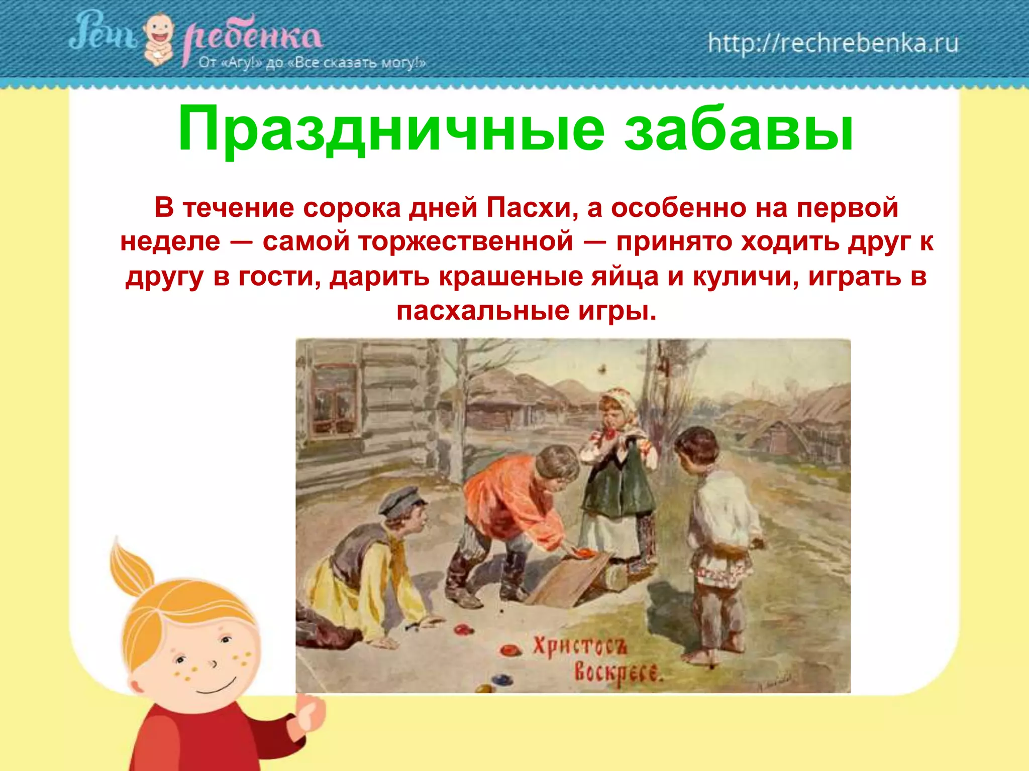 Праздничные забавы
В течение сорока дней Пасхи, а особенно на первой
неделе — самой торжественной — принято ходить друг к
другу в гости, дарить крашеные яйца и куличи, играть в
пасхальные игры.
 