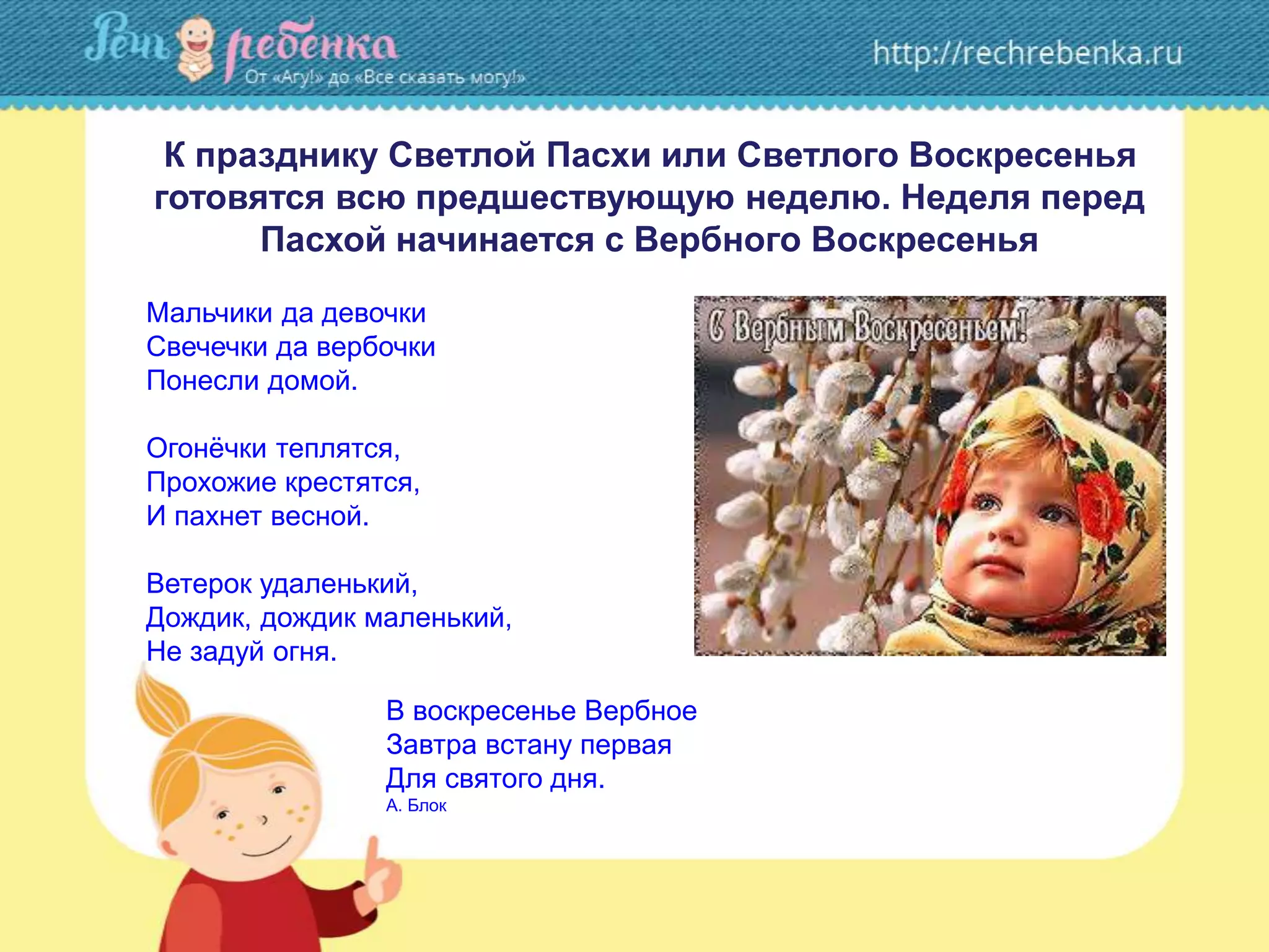 К празднику Светлой Пасхи или Светлого Воскресенья
готовятся всю предшествующую неделю. Неделя перед
Пасхой начинается с Вербного Воскресенья
Мальчики да девочки
Свечечки да вербочки
Понесли домой.
Огонёчки теплятся,
Прохожие крестятся,
И пахнет весной.
Ветерок удаленький,
Дождик, дождик маленький,
Не задуй огня.
В воскресенье Вербное
Завтра встану первая
Для святого дня.
А. Блок
 