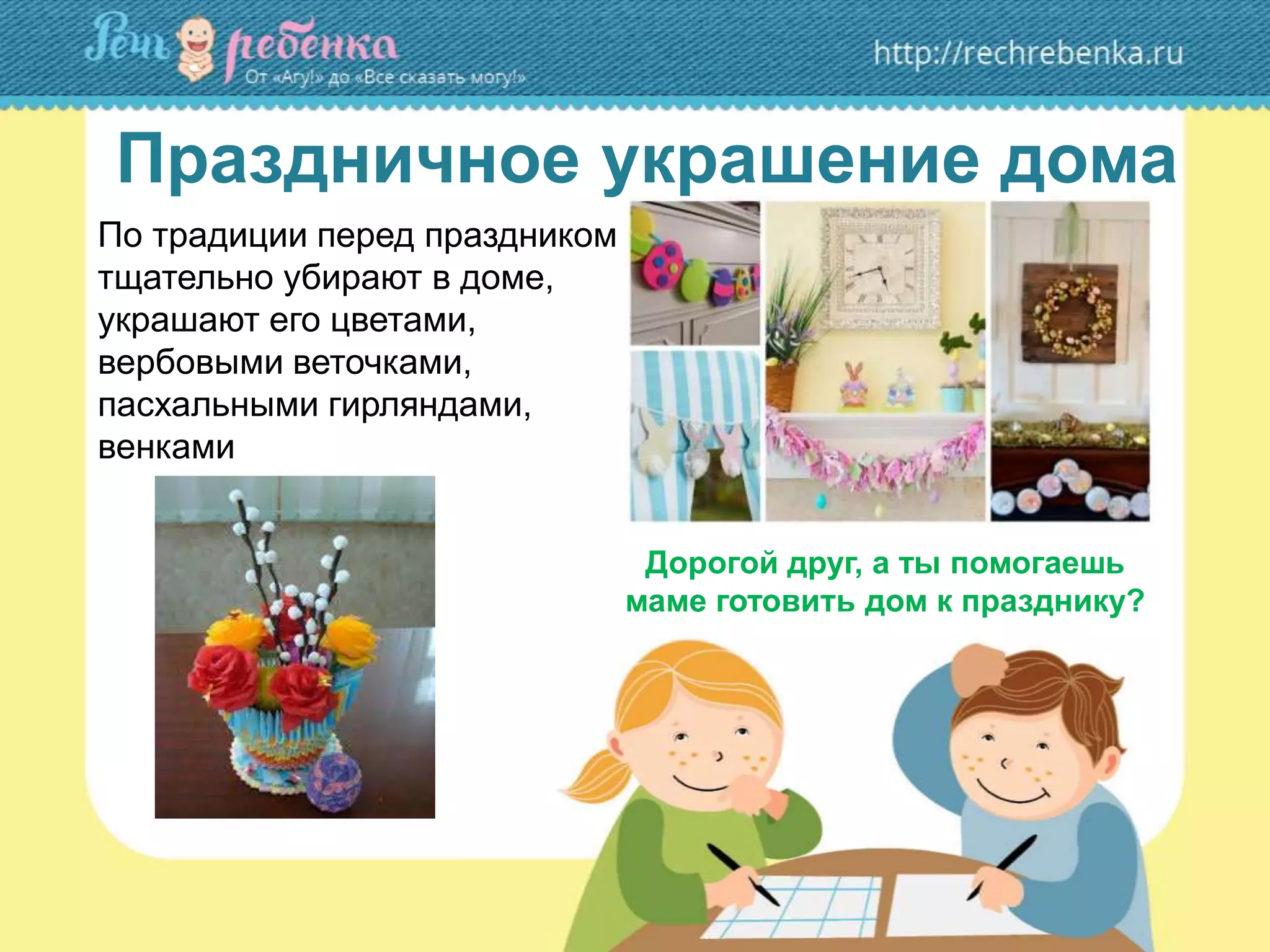 Праздничное украшение дома
По традиции перед праздником
тщательно убирают в доме,
украшают его цветами,
вербовыми веточками,
пасхальными гирляндами,
венками
Дорогой друг, а ты помогаешь
маме готовить дом к празднику?
 