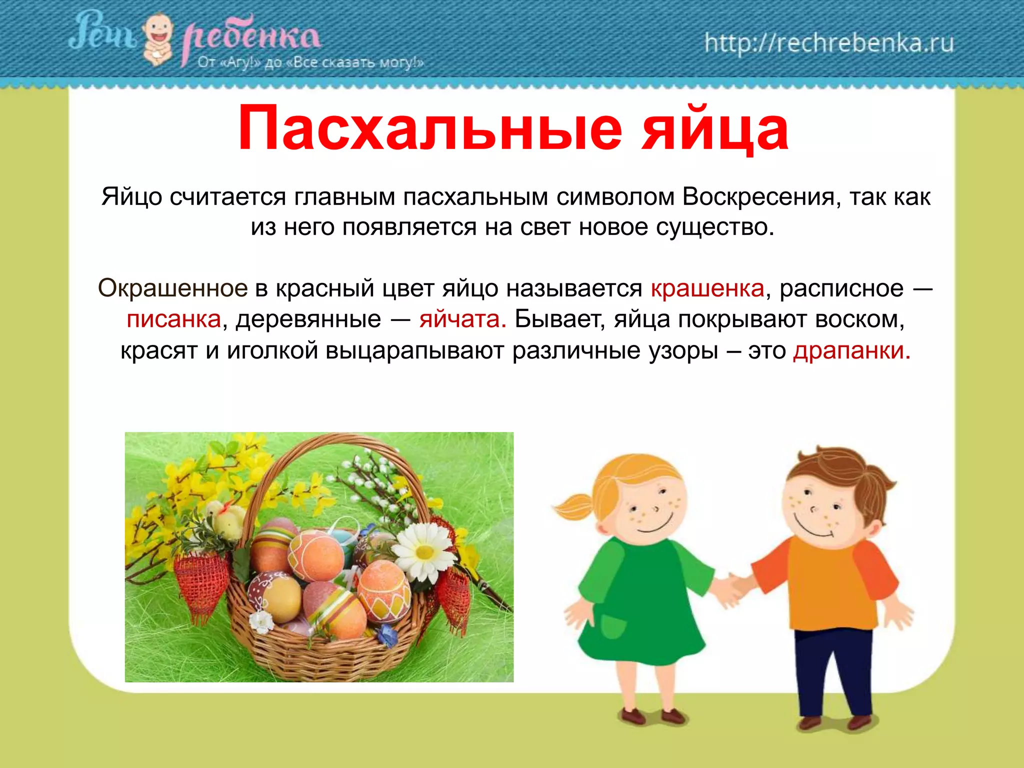 Пасхальные яйца
Яйцо считается главным пасхальным символом Воскресения, так как
из него появляется на свет новое существо.
Окрашенное в красный цвет яйцо называется крашенка, расписное —
писанка, деревянные — яйчата. Бывает, яйца покрывают воском,
красят и иголкой выцарапывают различные узоры – это драпанки.
 