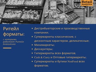 Дистрибьюторские и производственные
компании; 
Супермаркеты классические, с
дисконтным характером, деликатесные; 
Минимаркеты; 
Дискаунтеры; 
Гипермаркеты всех форматов; 
Cash & Carry и Оптовые гипермаркеты;
Супермаркеты и бутики NonFood всех
форматов;
Ритейл
форматы:
с которыми
работает Ритейл
Аналитика
 