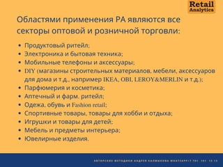 2 0 2 0 | Q U A K E W O O D U N I V E R S I T Y
Областями применения РА являются все
секторы оптовой и розничной торговли:
Продуктовый ритейл;
Электроника и бытовая техника;
Мобильные телефоны и аксессуары;
DIY (магазины строительных материалов, мебели, аксессуаров
для дома и т.д., например IKEA, OBI, LEROY&MERLIN и т.д.);
Парфюмерия и косметика;
Аптечный и фарм. ритейл;
Одежа, обувь и Fashion retail;
Спортивные товары, товары для хобби и отдыха;
Игрушки и товары для детей;
Мебель и предметы интерьера;
Ювелирные изделия.
А В Т О Р С К И Е М Е Т О Д И К И А Н Д Р Е Я К А Л М Ы К О В А W H A T S A P P + 7 7 0 1   1 0 1   1 3 1 3
 