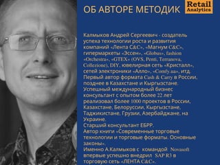 ОБ АВТОРЕ МЕТОДИК
Калмыков Андрей Сергеевич - создатель
успеха технологии роста и развития
компаний «Лента С&C», «Магнум C&C»,
гипермаркеты «Эссен», «Globus», fashion
«Orchestra», «GTEX» (OVS, Penti, Terranova,
Collezione), DIY, ювелирная сеть «Кристалл»,
сетей электроники «Алло», «Comfy.ua», итд.
Первый автор формата Cash & Carry в России,
позднее в Казахстане и Кыргызстане. 
Успешный международный бизнес
консультант с опытом более 22 лет
реализовал более 1000 проектов в России,
Казахстане, Белоруссии, Кыргызстане,
Таджикистане, Грузии, Азербайджане, на
Украине.
Старший консультант ЕБРР. 
Автор книги «Современные торговые
технологии и торговые форматы. Основные
законы».
Именно А.Калмыков с  командой  Novasoft
впервые успешно внедрил  SAP R3 в
торговую сеть «ЛЕНТА C&C».
 