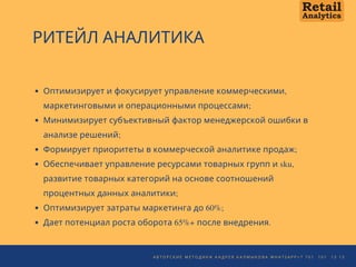 А В Т О Р С К И Е М Е Т О Д И К И А Н Д Р Е Я К А Л М Ы К О В А W H A T S A P P + 7 7 0 1 1 0 1 1 3   1 3
РИТЕЙЛ АНАЛИТИКА
Оптимизирует и фокусирует управление коммерческими,
маркетинговыми и операционными процессами;
Минимизирует субъективный фактор менеджерской ошибки в
анализе решений;
Формирует приоритеты в коммерческой аналитике продаж; 
Обеспечивает управление ресурсами товарных групп и sku,
развитие товарных категорий на основе соотношений
процентных данных аналитики;
Оптимизирует затраты маркетинга до 60%;
Дает потенциал роста оборота 65%+ после внедрения.
 