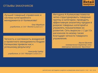 А В Т О Р С К И Е М Е Т О Д И К И А Н Д Р Е Я К А Л М Ы К О В А W H A T S A P P + 7 7 0 1   1 0 1 1 3 1 3
Лучший товарный справочник и
система категорийного
менеджмента от Калмыкова!
Функции Ритейл Аналитики
Олег Жеребцов
учредитель & CEO "Лента Сash&Carry"
Методика А.Калмыкова помогла
четко структурировать товарные
группы и категории, проводить
эффективную аналитику продаж в
разрезе товарных категорий и
управлять показателями их
развития. Сеть выросла с 12 до 52х
магазинов по-моему также
благодаря четкости товарного
управления.
Ирина Ефимова
коммерческий директор сети
ювелирных магазинов "Кристалл"
ОТЗЫВЫ ЗАКАЗЧИКОВ
Четкость и системность внедрений
и проектного менеджмента Андрея
Калмыкова привели нас к
успешному результату!
Александр Гарбер
учредитель & CEO "Магнум Cash&Carry"
 