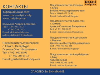 КОНТАКТЫ
Представительство Россия
г. Санкт - Петербург
Глухота Олег Николаевич
Тел +7 921 960 68 96
      +7  962 708 21 33
E-mail: glukhota@trade-help.com
Представительство Казахстан
г. Алматы
Храмов Станислав Валерьевич
Тел +7 701 218 00 27
E-mail: stanis.khramov@yandex.ru
Представительство Украина
г. Киев
Булава Александр Васильевич
Тел + 38 063 477 21 90
E-mail: bulava@trade-help.ua
Представительство Азербайджан
г. Баку
Аббасов Анвар
Тел + 994 50 383 11 96
E-mail: unicaar@yahoo.com
Калмыков Андрей Сергеевич
Тел +7 701 101 13 13
        +7 962 710 13 13
E-mail: ak@trade-help.com  
andrey.s.kalmykov@gmail.com
Представительство Кыргызстан
г. Бишкек
Даниленко Виктор Владимирович
Тел + 996 770 777 565
E-mail: director@victor.group
Официальный сайт
www.retail-analytics.help
www.trade-help.com
СПАСИБО ЗА ВНИМАНИЕ!
 