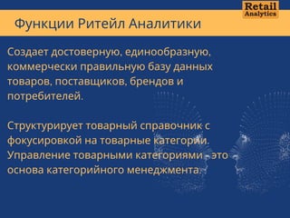 Функции Ритейл Аналитики
Создает достоверную, единообразную,
коммерчески правильную базу данных
товаров, поставщиков, брендов и
потребителей. 
Структурирует товарный справочник с
фокусировкой на товарные категории.
Управление товарными категориями - это
основа категорийного менеджмента.
 