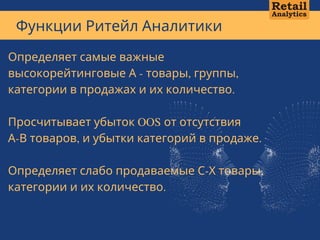 Функции Ритейл Аналитики
А В Т О Р С К А Я М Е Т О Д И К А А Н Д Р Е Я К А Л М Ы К О В А + 7 7 0 1 1 0 1 1 3   1 3
Определяет самые важные
высокорейтинговые А - товары, группы,
категории в продажах и их количество.
Просчитывает убыток OOS от отсутствия
А-В товаров, и убытки категорий в продаже.
Определяет слабо продаваемые С-Х товары,
категории и их количество.
 