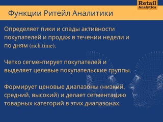 Функции Ритейл Аналитики
А В Т О Р С К А Я М Е Т О Д И К А А Н Д Р Е Я К А Л М Ы К О В А + 7 7 0 1 1 0 1 1 3   1 3
Определяет пики и спады активности
покупателей и продаж в течении недели и
по дням (rich time).
Четко сегментирует покупателей и
выделяет целевые покупательские группы.
Формирует ценовые диапазоны (низкий,
средний, высокий) и делает сегментацию
товарных категорий в этих диапазонах.
 
