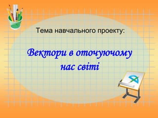 Тема навчального проекту:
Вектори в оточуючому
нас світі
 