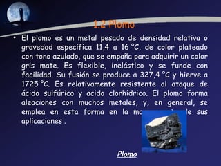 1.2 Plomo El plomo es un metal pesado de densidad relativa o gravedad especifica 11,4 a 16 °C, de color plateado con tono azulado, que se empaña para adquirir un color gris mate. Es flexible, inelástico y se funde con facilidad. Su fusión se produce a 327,4 °C y hierve a 1725 °C. Es relativamente resistente al ataque de ácido sulfúrico y acido clorhídrico. El plomo forma aleaciones con muchos metales, y, en general, se emplea en esta forma en la mayor parte de sus aplicaciones . Plomo 