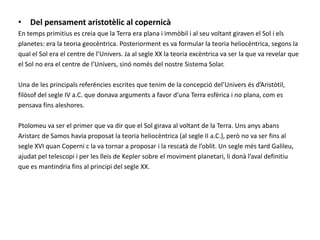 Del pensamentaristotèlic al copernicàEn tempsprimitiuses creia que la Terra era plana i immòbil i al seu voltant giraven el Sol i els planetes: era la teoria geocèntrica. Posteriorment es va formular la teoria heliocèntrica, segons la qual el Sol era el centre de l’Univers. Ja al segle XX la teoria excèntrica va ser la que va revelar que el Sol no era el centre de l’Univers, sinó només del nostre Sistema Solar.Una de les principalsreferénciesescrites que tenim de la concepciódel’Universésd’Aristòtil, filòsof del segle IV a.C. que donava arguments a favor d’una Terra esfèrica i no plana, com es pensava fins aleshores.Ptolomeu va ser el primer que va dir que el Sol girava al voltant de la Terra. Uns anys abans Aristarc de Samos havia proposat la teoria heliocèntrica (al segle II a.C.), però no va ser fins al segle XVI quan Coperni c la va tornar a proposar i la rescatà de l’oblit. Un segle més tard Galileu, ajudat pel telescopi i per les lleis de Kepler sobre el moviment planetari, li donà l’aval definitiu que es mantindria fins al principi del segle XX.