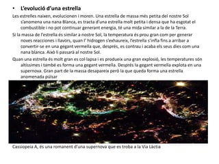 L’evolució d’una estrellaLes estrelles naixen, evolucionen i moren. Una estrella de massa més petita del nostre Sol s’anomena una nana Blanca, es tracta d’una estrella molt petita i densa que ha esgotat el combustible i no pot continuar generant energia, té una mida similar a la de la Terra.Si la massa de l’estrella és similar a nostre Sol, la temperatura és prou gran com per generar noves reacciones i llavors, quan l’ hidrogen s’exhaureix, l’estrella s’infla fins a arribar a convertir-se en una gegant vermella que, després, es contrau i acaba els seus dies com una nana blanca. Això li passarà al nostre Sol.Quan una estrella és molt gran es col·lapsa i es produeix una gran explosió, les temperatures són altíssimes i també es forma una gegant vermella. Després la gegant vermella explota en una supernova. Gran part de la massa desapareix però la que queda forma una estrella anomenada púlsarCassiopeia A, és una romanent d’una supernova que es troba a la Via Làctia