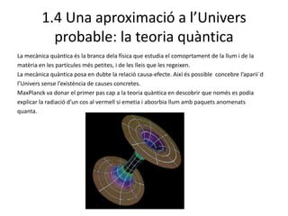 1.4 Una aproximació a l’Univers probable: la teoriaquànticaLa mecànica quàntica és la branca dela física que estudia el comoprtament de la llum i de la matèria en les partícules més petites, i de les lleis que les regeixen. La mecànica quàntica posa en dubte la relació causa-efecte. Així és possible  concebre l’aparii´dl’Univers sense l’existència de causes concretes.MaxPlanck va donar el primer pas cap a la teoria quàntica en descobrir que només es podia explicar la radiació d’un cos al vermell si emetia i abosrbia llum amb paquets anomenats quanta. 