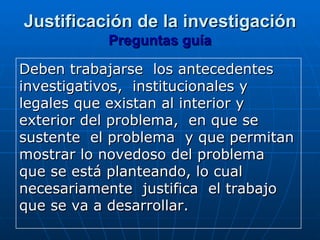 Justificación de la investigación
           Preguntas guía

Deben trabajarse los antecedentes
investigativos, institucionales y
legales que existan al interior y
exterior del problema, en que se
sustente el problema y que permitan
mostrar lo novedoso del problema
que se está planteando, lo cual
necesariamente justifica el trabajo
que se va a desarrollar.
 