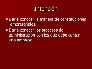 Intención Dar a conocer la manera de constituciones empresariales. Dar a conocer los procesos de administración con los que debe contar una empresa.