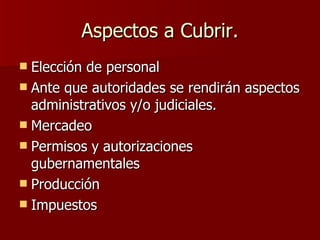 Aspectos a Cubrir. Elección de personal Ante que autoridades se rendirán aspectos administrativos y/o judiciales. Mercadeo Permisos y autorizaciones gubernamentales Producción Impuestos