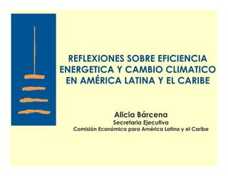 REFLEXIONES SOBRE EFICIENCIA
ENERGETICA Y CAMBIO CLIMATICO
 EN AMÉRICA LATINA Y EL CARIBE


                 Alicia Bárcena
                Secretaria Ejecutiva
  Comisión Económica para América Latina y el Caribe
 