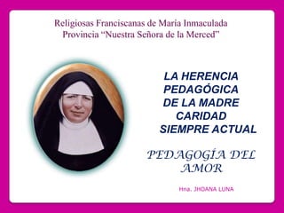 Religiosas Franciscanas de María Inmaculada Provincia “Nuestra Señora de la Merced” LA HERENCIA PEDAGÓGICA DE LA MADRE CARIDAD 	SIEMPRE ACTUAL	 PEDAGOGÍA DEL AMOR Hna. JHOANA LUNA 