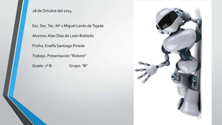 28 de Octubre del 2014 
Esc. Sec. Tec. Nº 1 Miguel Lerdo de Tejada 
Alumno: Alan Díaz de León Robledo 
Profra. Enelfa Santiago Pineda 
Trabajo: Presentación “Robots” 
Grado: 1º B Grupo: “B” 
 