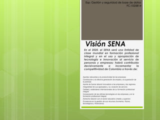 Visión SENA
En el 2020, el SENA será una Entidad de
clase mundial en formación profesional
integral y en el uso y apropiación de
tecnología e innovación al servicio de
personas y empresas; habrá contribuido
decisivamente a incrementar la
competitividad de Colombia a través de:
Aportes relevantes a la productividad de las empresas.
Contribución a la efectiva generación de empleo y la superación de
la pobreza.
Aporte de fuerza laboral innovadora a las empresas y las regiones.
Integralidad de sus egresados y su vocación de servicio.
Calidad y estándares internacionales de su formación profesional
integral.
Incorporación de las últimas tecnologías en las empresas y en la
formación profesional integral.
Estrecha relación con el sector educativo (media y superior).
Excelencia en la gestión de sus recursos (humanos, físicos,
tecnológicos y financieros).
Esp: Gestión y seguridad de base de datos
FC:1025814
 