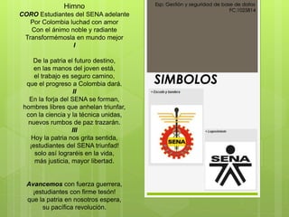 SIMBOLOS
Esp: Gestión y seguridad de base de datos
FC:1025814
Himno
CORO Estudiantes del SENA adelante
Por Colombia luchad con amor
Con el ánimo noble y radiante
Transformémosla en mundo mejor
I
De la patria el futuro destino,
en las manos del joven está,
el trabajo es seguro camino,
que el progreso a Colombia dará.
II
En la forja del SENA se forman,
hombres libres que anhelan triunfar,
con la ciencia y la técnica unidas,
nuevos rumbos de paz trazarán.
III
Hoy la patria nos grita sentida,
¡estudiantes del SENA triunfad!
solo así lograréis en la vida,
más justicia, mayor libertad.
Avancemos con fuerza guerrera,
¡estudiantes con firme tesón!
que la patria en nosotros espera,
su pacífica revolución.
 
