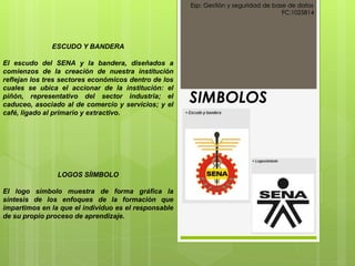 SIMBOLOS
Esp: Gestión y seguridad de base de datos
FC:1025814
ESCUDO Y BANDERA
El escudo del SENA y la bandera, diseñados a
comienzos de la creación de nuestra institución
reflejan los tres sectores económicos dentro de los
cuales se ubica el accionar de la institución: el
piñón, representativo del sector industria; el
caduceo, asociado al de comercio y servicios; y el
café, ligado al primario y extractivo.
LOGOS SÍIMBOLO
El logo símbolo muestra de forma gráfica la
síntesis de los enfoques de la formación que
impartimos en la que el individuo es el responsable
de su propio proceso de aprendizaje.
 