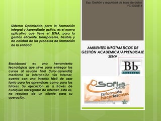 Esp: Gestión y seguridad de base de datos
FC:1025814
AMBIENTES INFOTMATICOS DE
GESTIÓN ACADEMICA/APRENDISAJE
SENA
Sistema Optimizado para la Formación
Integral y Aprendizaje activo, es el nuevo
aplicativo que tiene el SENA, para la
gestión eficiente, transparente, flexible y
de calidad de los procesos de formación
de la entidad.
Blackboard es una herramienta
tecnológica que sirve para entregar los
cursos al usuario final (tutor-aprendiz)
mediante la interacción vía Internet,
cuenta con una interfaz fácil de usar
tanto para los aprendices como para los
tutores. Su ejecución es a través de
cualquier navegador de Internet, esto es,
no requiere de un cliente para su
operación.
 