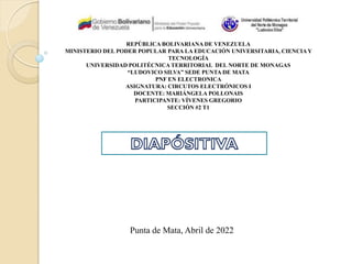 REPÚBLICA BOLIVARIANA DE VENEZUELA
MINISTERIO DEL PODER POPULAR PARA LA EDUCACIÓN UNIVERSITARIA, CIENCIAY
TECNOLOGÍA
UNIVERSIDAD POLITÉCNICA TERRITORIAL DEL NORTE DE MONAGAS
“LUDOVICO SILVA” SEDE PUNTA DE MATA
PNF EN ELECTRONICA
ASIGNATURA: CIRCUTOS ELECTRÓNICOS I
DOCENTE: MARIÁNGELA POLLONAIS
PARTICIPANTE: VÍVENES GREGORIO
SECCIÓN #2 T1
Punta de Mata, Abril de 2022
 
